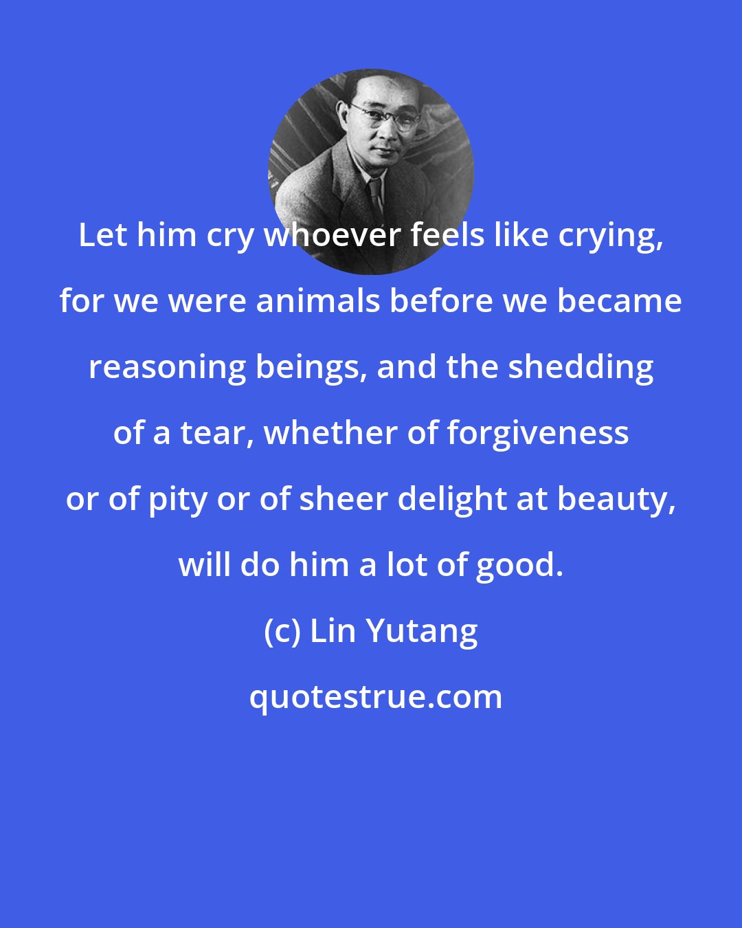 Lin Yutang: Let him cry whoever feels like crying, for we were animals before we became reasoning beings, and the shedding of a tear, whether of forgiveness or of pity or of sheer delight at beauty, will do him a lot of good.