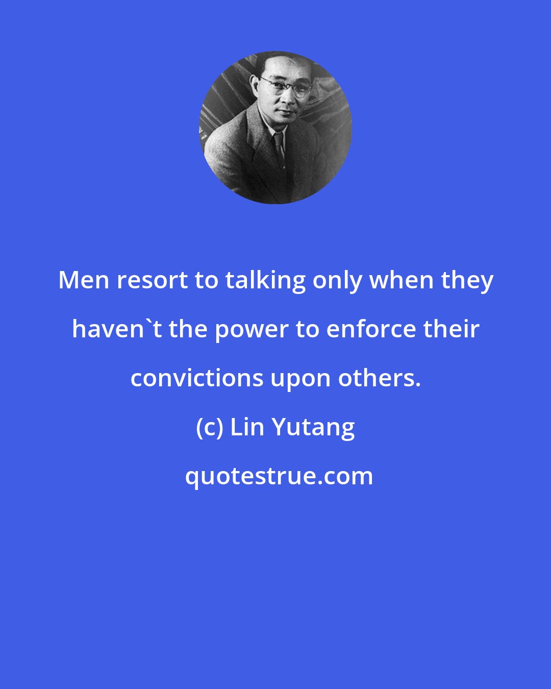 Lin Yutang: Men resort to talking only when they haven't the power to enforce their convictions upon others.