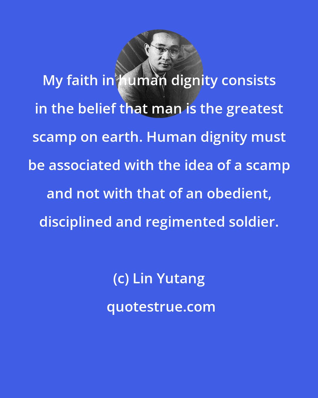 Lin Yutang: My faith in human dignity consists in the belief that man is the greatest scamp on earth. Human dignity must be associated with the idea of a scamp and not with that of an obedient, disciplined and regimented soldier.