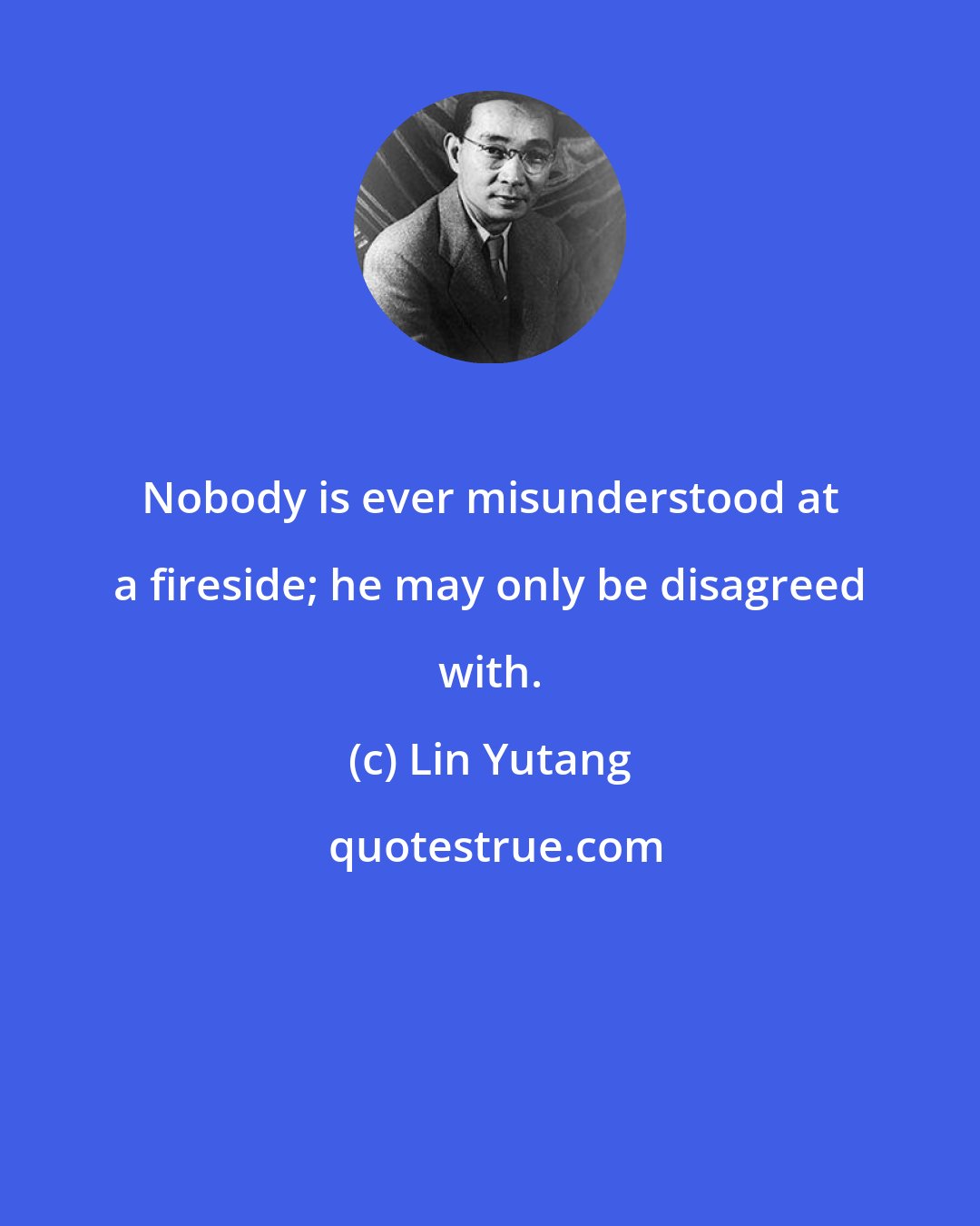 Lin Yutang: Nobody is ever misunderstood at a fireside; he may only be disagreed with.