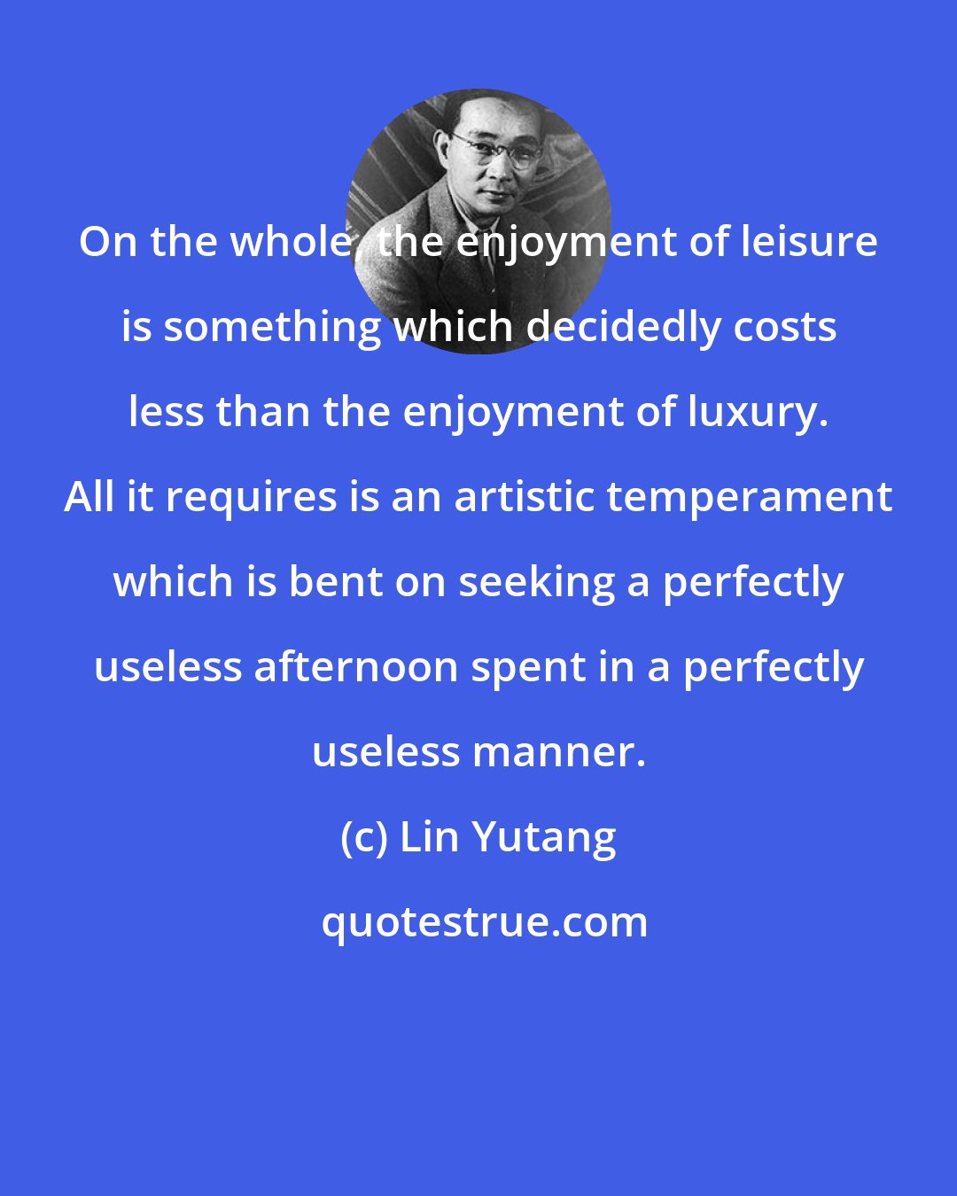 Lin Yutang: On the whole, the enjoyment of leisure is something which decidedly costs less than the enjoyment of luxury. All it requires is an artistic temperament which is bent on seeking a perfectly useless afternoon spent in a perfectly useless manner.