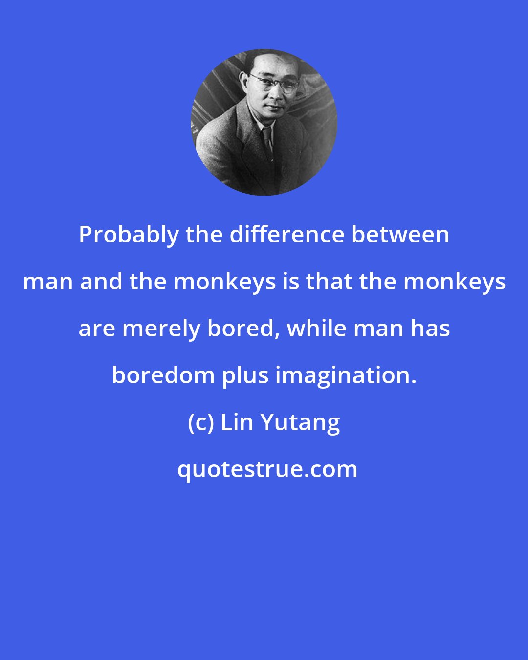 Lin Yutang: Probably the difference between man and the monkeys is that the monkeys are merely bored, while man has boredom plus imagination.