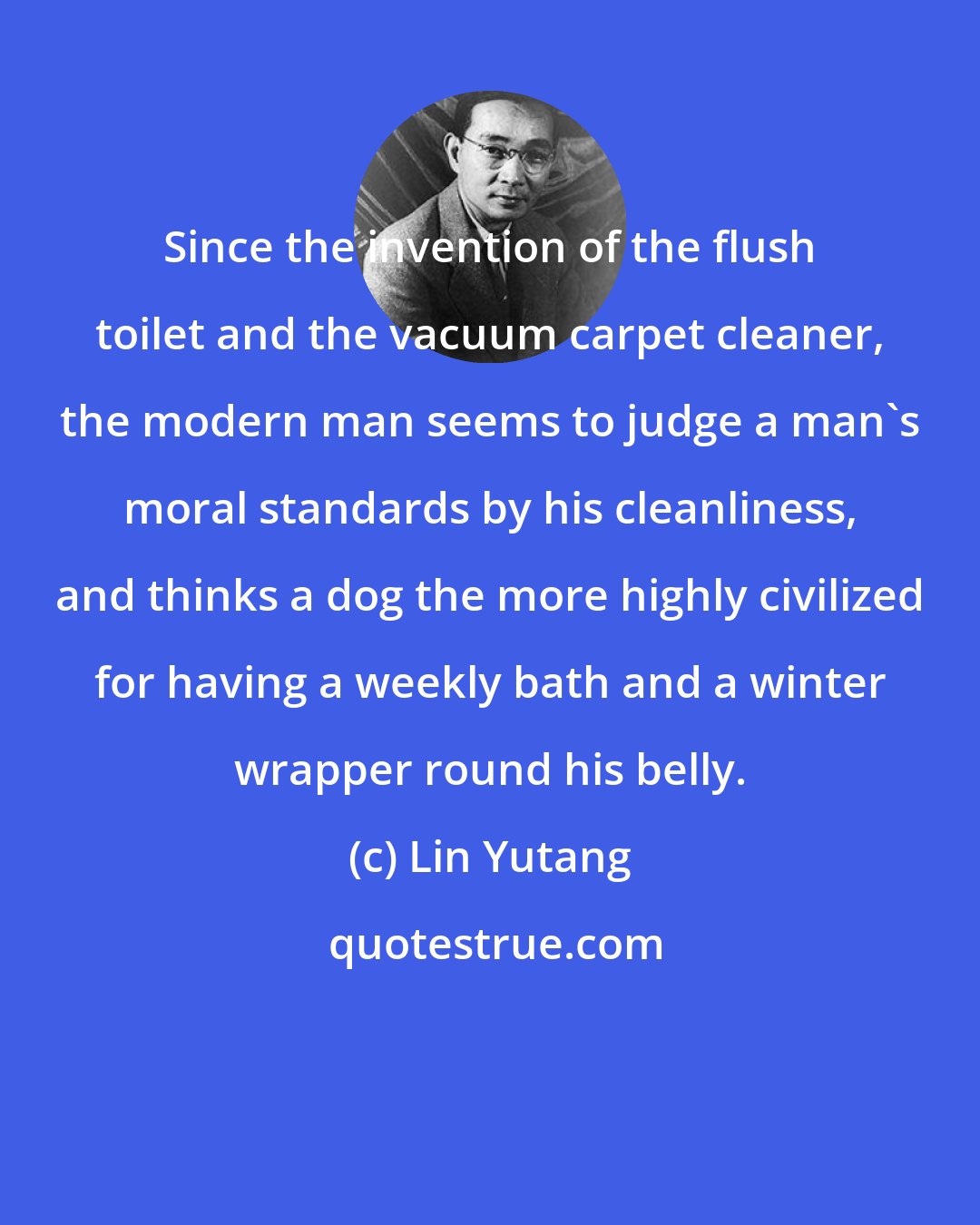 Lin Yutang: Since the invention of the flush toilet and the vacuum carpet cleaner, the modern man seems to judge a man's moral standards by his cleanliness, and thinks a dog the more highly civilized for having a weekly bath and a winter wrapper round his belly.