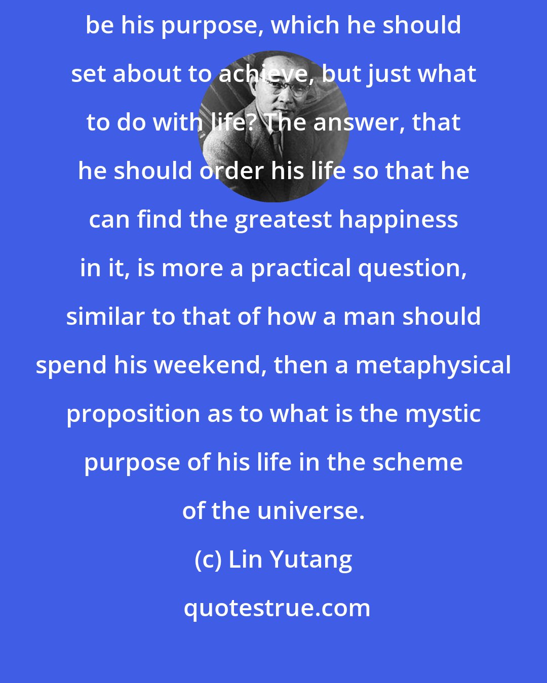 Lin Yutang: The question that faces every man born into this world is not what should be his purpose, which he should set about to achieve, but just what to do with life? The answer, that he should order his life so that he can find the greatest happiness in it, is more a practical question, similar to that of how a man should spend his weekend, then a metaphysical proposition as to what is the mystic purpose of his life in the scheme of the universe.