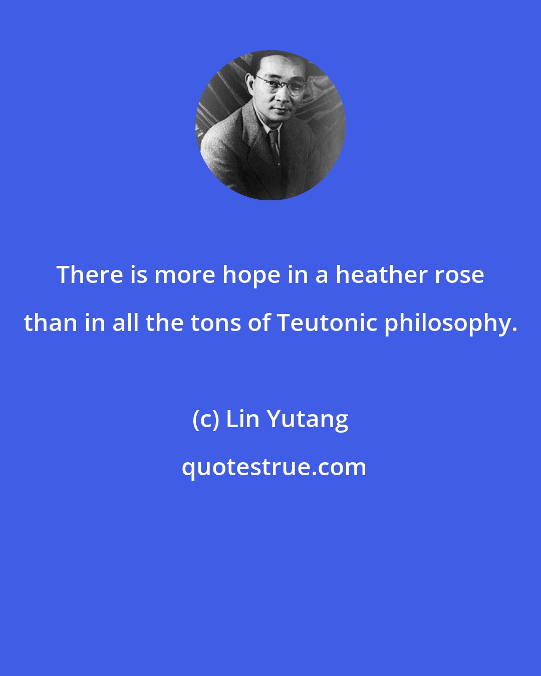 Lin Yutang: There is more hope in a heather rose than in all the tons of Teutonic philosophy.