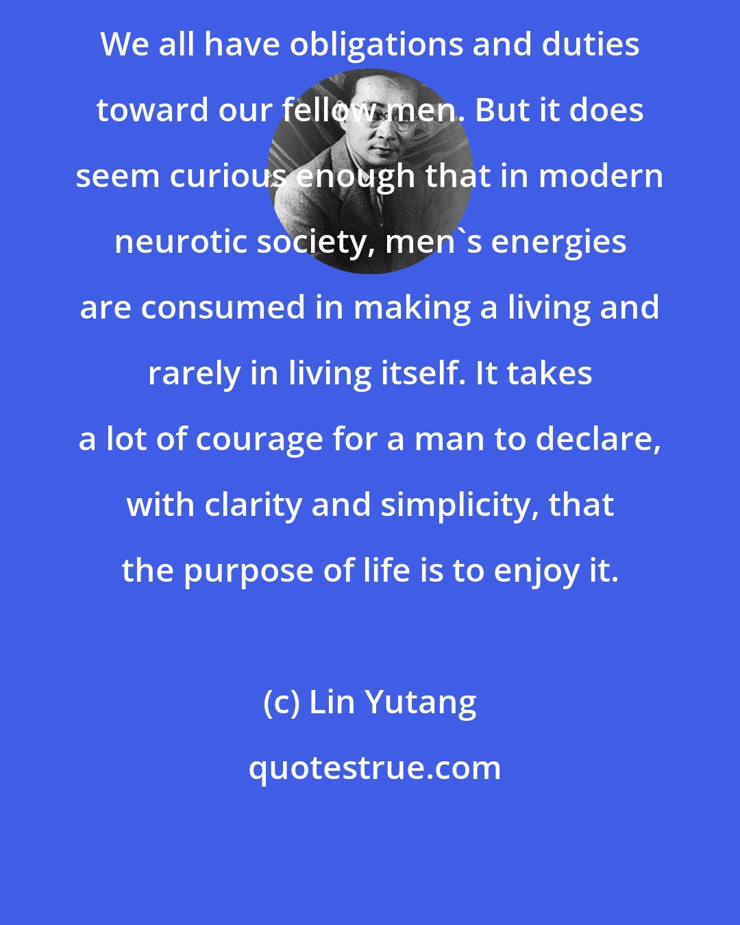 Lin Yutang: We all have obligations and duties toward our fellow men. But it does seem curious enough that in modern neurotic society, men's energies are consumed in making a living and rarely in living itself. It takes a lot of courage for a man to declare, with clarity and simplicity, that the purpose of life is to enjoy it.