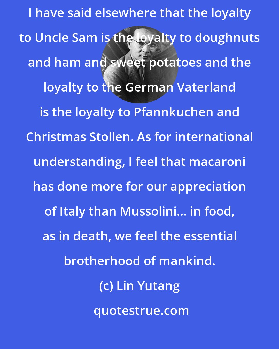 Lin Yutang: What is patriotism but love of the good things we ate in our childhood? I have said elsewhere that the loyalty to Uncle Sam is the loyalty to doughnuts and ham and sweet potatoes and the loyalty to the German Vaterland is the loyalty to Pfannkuchen and Christmas Stollen. As for international understanding, I feel that macaroni has done more for our appreciation of Italy than Mussolini... in food, as in death, we feel the essential brotherhood of mankind.