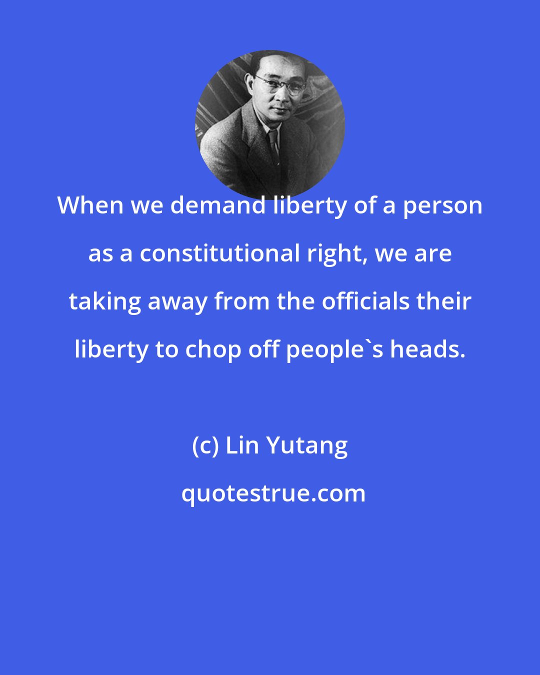 Lin Yutang: When we demand liberty of a person as a constitutional right, we are taking away from the officials their liberty to chop off people's heads.