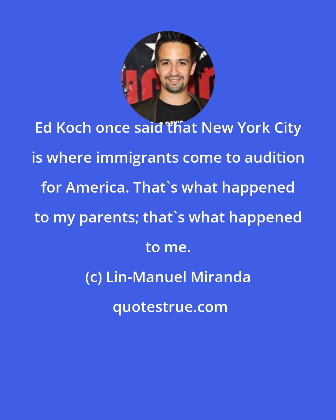 Lin-Manuel Miranda: Ed Koch once said that New York City is where immigrants come to audition for America. That's what happened to my parents; that's what happened to me.