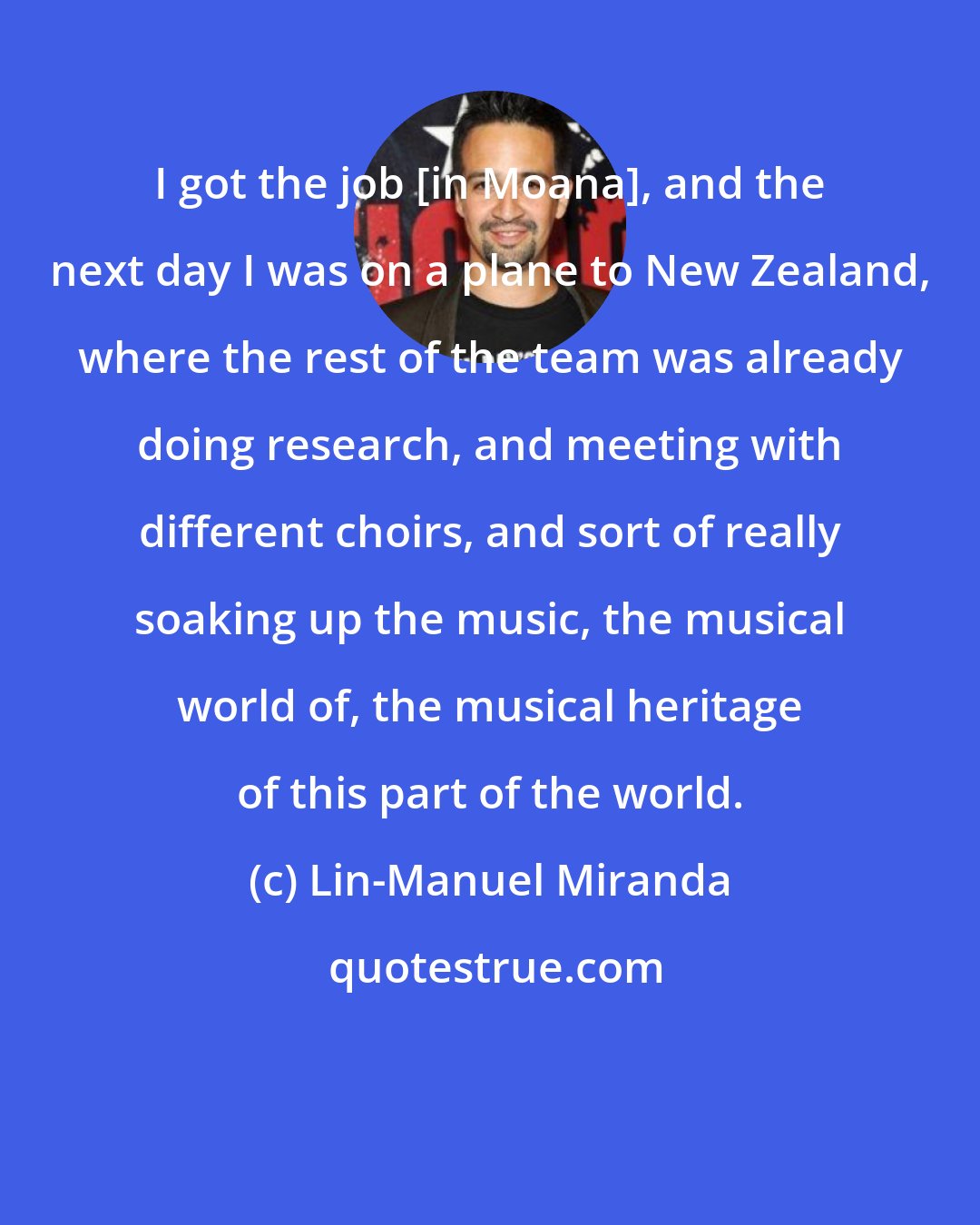 Lin-Manuel Miranda: I got the job [in Moana], and the next day I was on a plane to New Zealand, where the rest of the team was already doing research, and meeting with different choirs, and sort of really soaking up the music, the musical world of, the musical heritage of this part of the world.