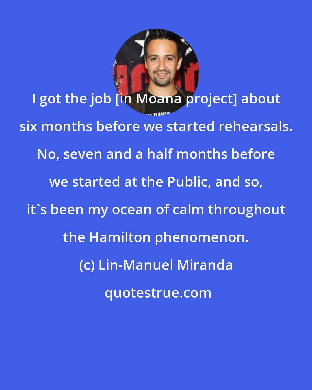 Lin-Manuel Miranda: I got the job [in Moana project] about six months before we started rehearsals. No, seven and a half months before we started at the Public, and so, it's been my ocean of calm throughout the Hamilton phenomenon.