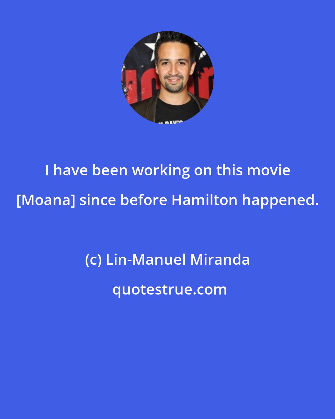 Lin-Manuel Miranda: I have been working on this movie [Moana] since before Hamilton happened.