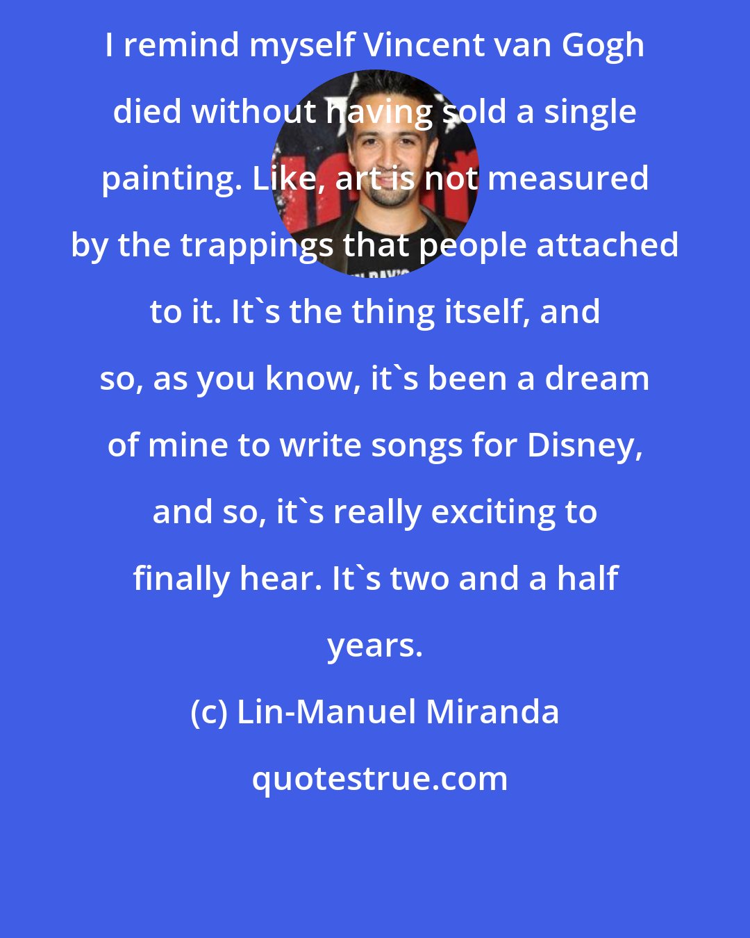 Lin-Manuel Miranda: I remind myself Vincent van Gogh died without having sold a single painting. Like, art is not measured by the trappings that people attached to it. It's the thing itself, and so, as you know, it's been a dream of mine to write songs for Disney, and so, it's really exciting to finally hear. It's two and a half years.