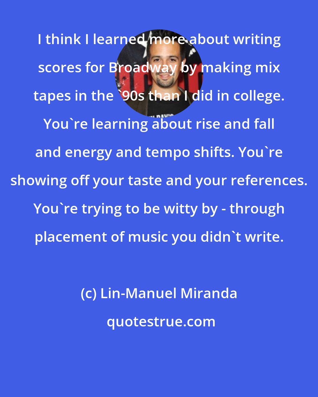 Lin-Manuel Miranda: I think I learned more about writing scores for Broadway by making mix tapes in the '90s than I did in college. You're learning about rise and fall and energy and tempo shifts. You're showing off your taste and your references. You're trying to be witty by - through placement of music you didn't write.