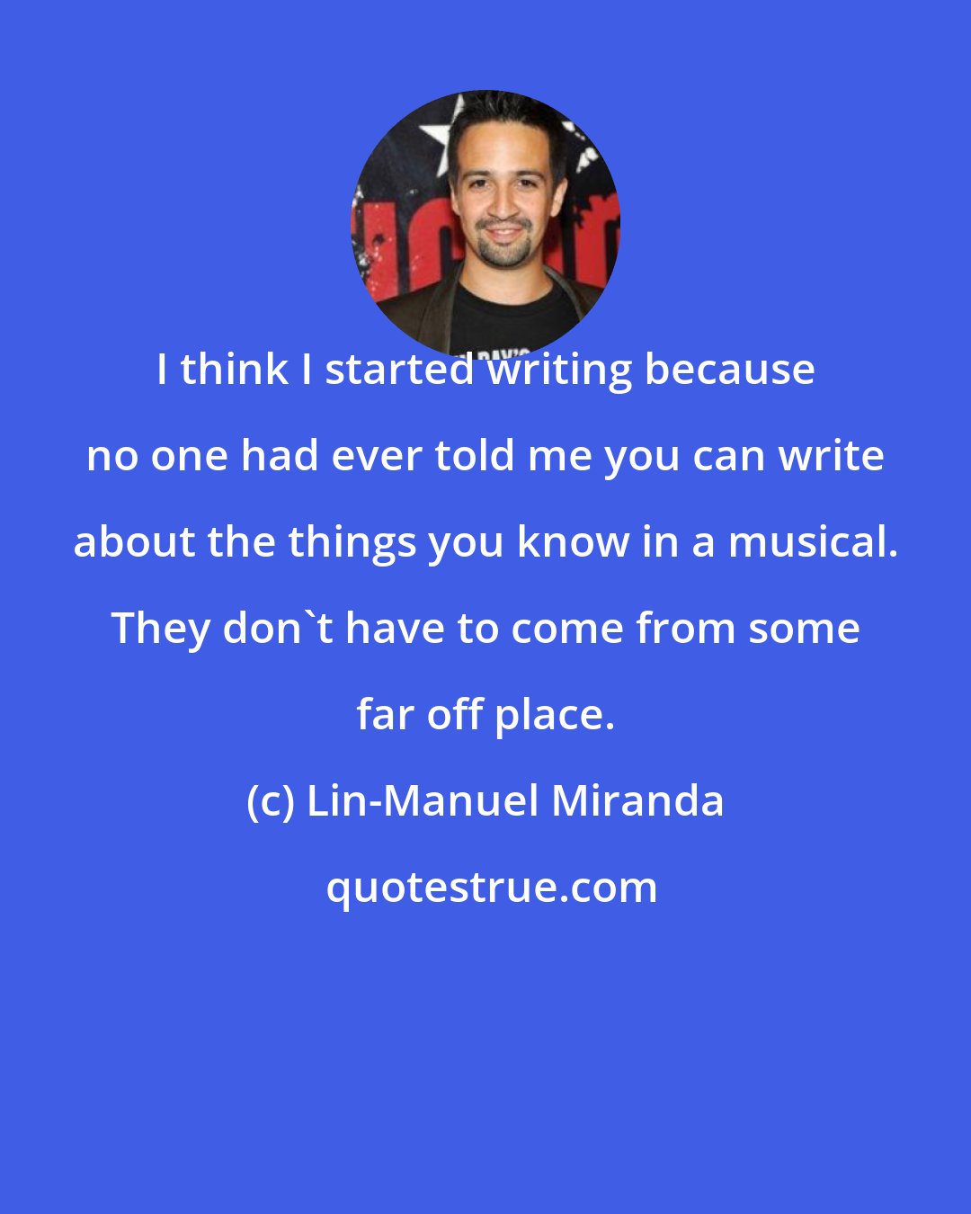 Lin-Manuel Miranda: I think I started writing because no one had ever told me you can write about the things you know in a musical. They don't have to come from some far off place.