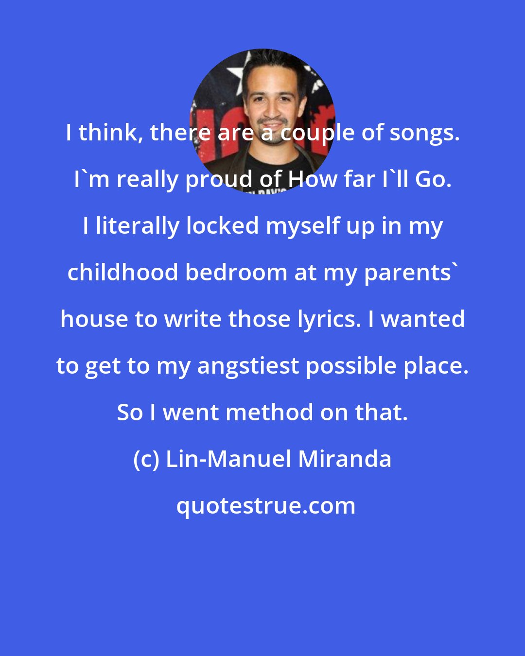 Lin-Manuel Miranda: I think, there are a couple of songs. I'm really proud of How far I'll Go. I literally locked myself up in my childhood bedroom at my parents' house to write those lyrics. I wanted to get to my angstiest possible place. So I went method on that.