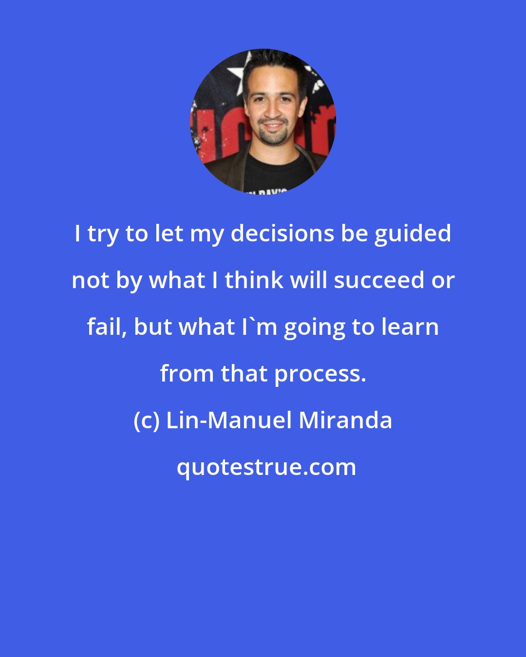 Lin-Manuel Miranda: I try to let my decisions be guided not by what I think will succeed or fail, but what I'm going to learn from that process.