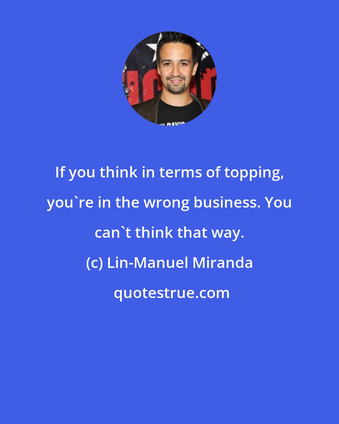 Lin-Manuel Miranda: If you think in terms of topping, you're in the wrong business. You can't think that way.