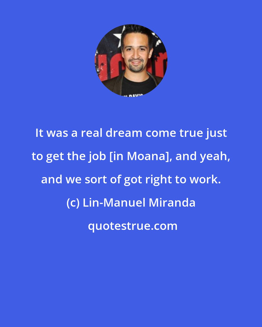 Lin-Manuel Miranda: It was a real dream come true just to get the job [in Moana], and yeah, and we sort of got right to work.