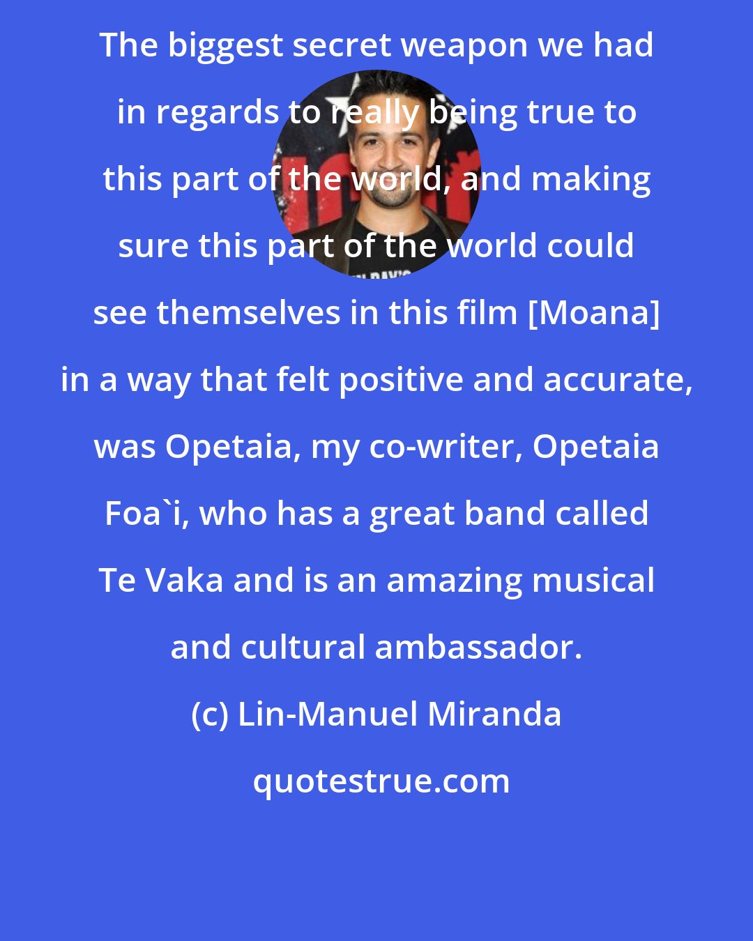 Lin-Manuel Miranda: The biggest secret weapon we had in regards to really being true to this part of the world, and making sure this part of the world could see themselves in this film [Moana] in a way that felt positive and accurate, was Opetaia, my co-writer, Opetaia Foa'i, who has a great band called Te Vaka and is an amazing musical and cultural ambassador.