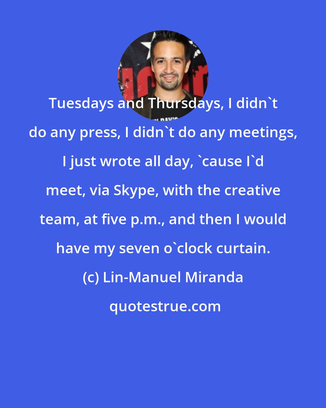 Lin-Manuel Miranda: Tuesdays and Thursdays, I didn't do any press, I didn't do any meetings, I just wrote all day, 'cause I'd meet, via Skype, with the creative team, at five p.m., and then I would have my seven o'clock curtain.