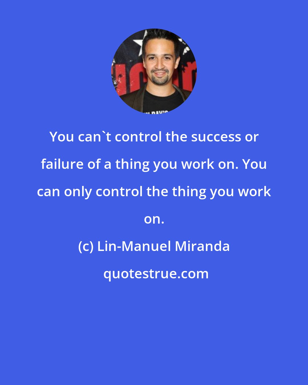 Lin-Manuel Miranda: You can't control the success or failure of a thing you work on. You can only control the thing you work on.