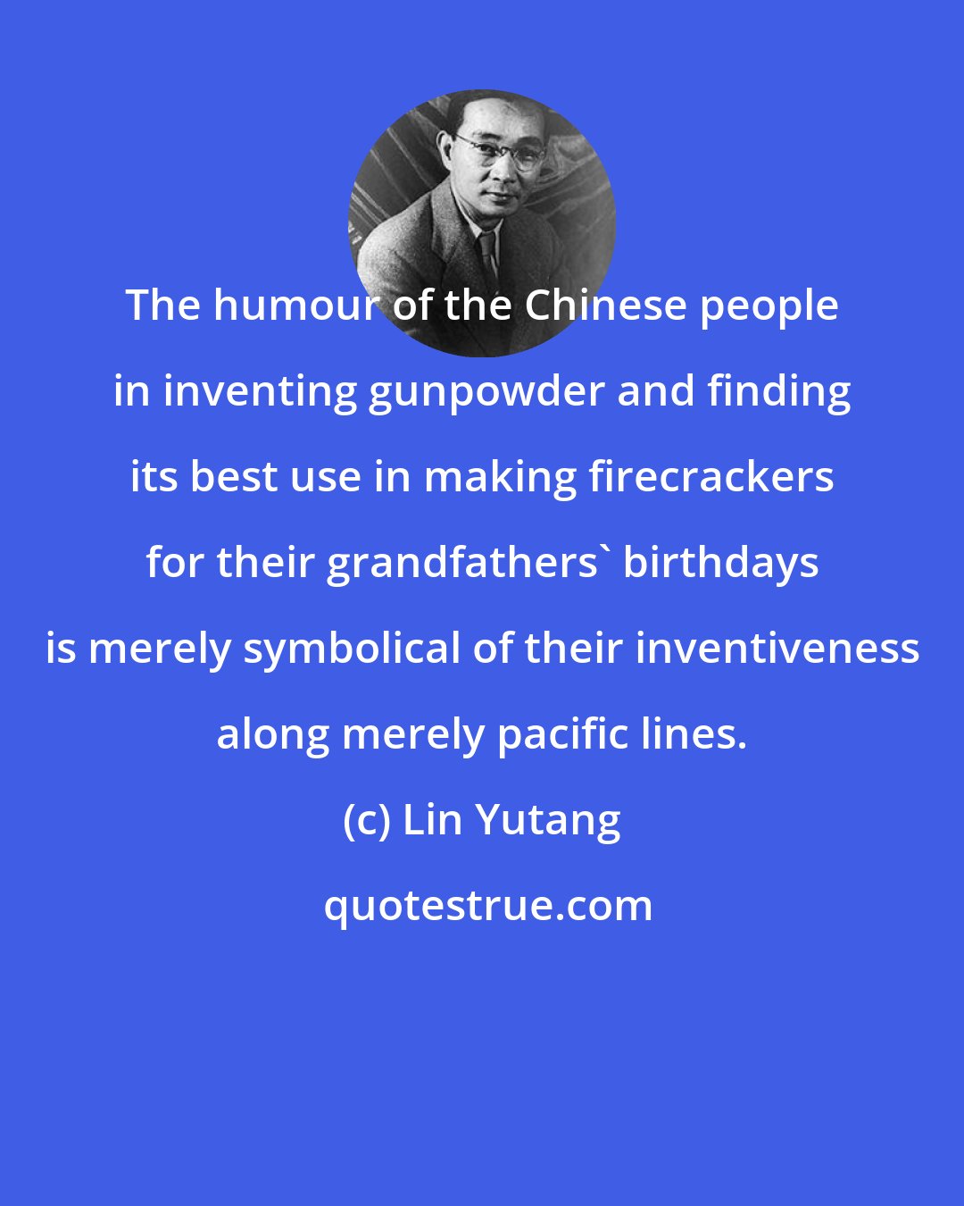 Lin Yutang: The humour of the Chinese people in inventing gunpowder and finding its best use in making firecrackers for their grandfathers' birthdays is merely symbolical of their inventiveness along merely pacific lines.