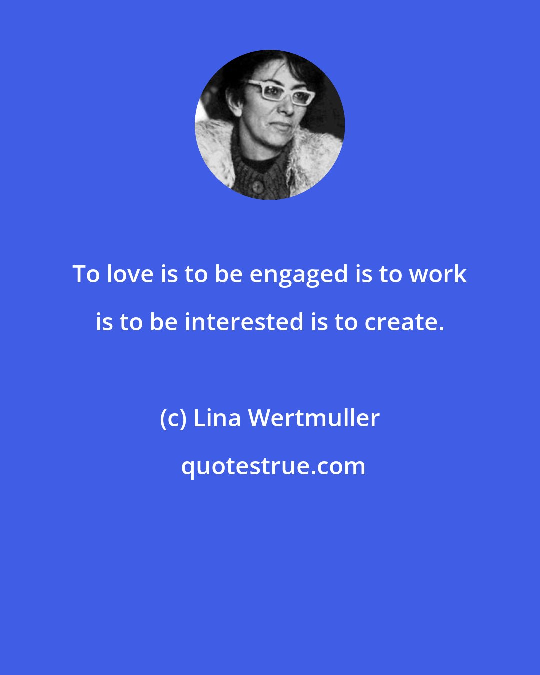 Lina Wertmuller: To love is to be engaged is to work is to be interested is to create.