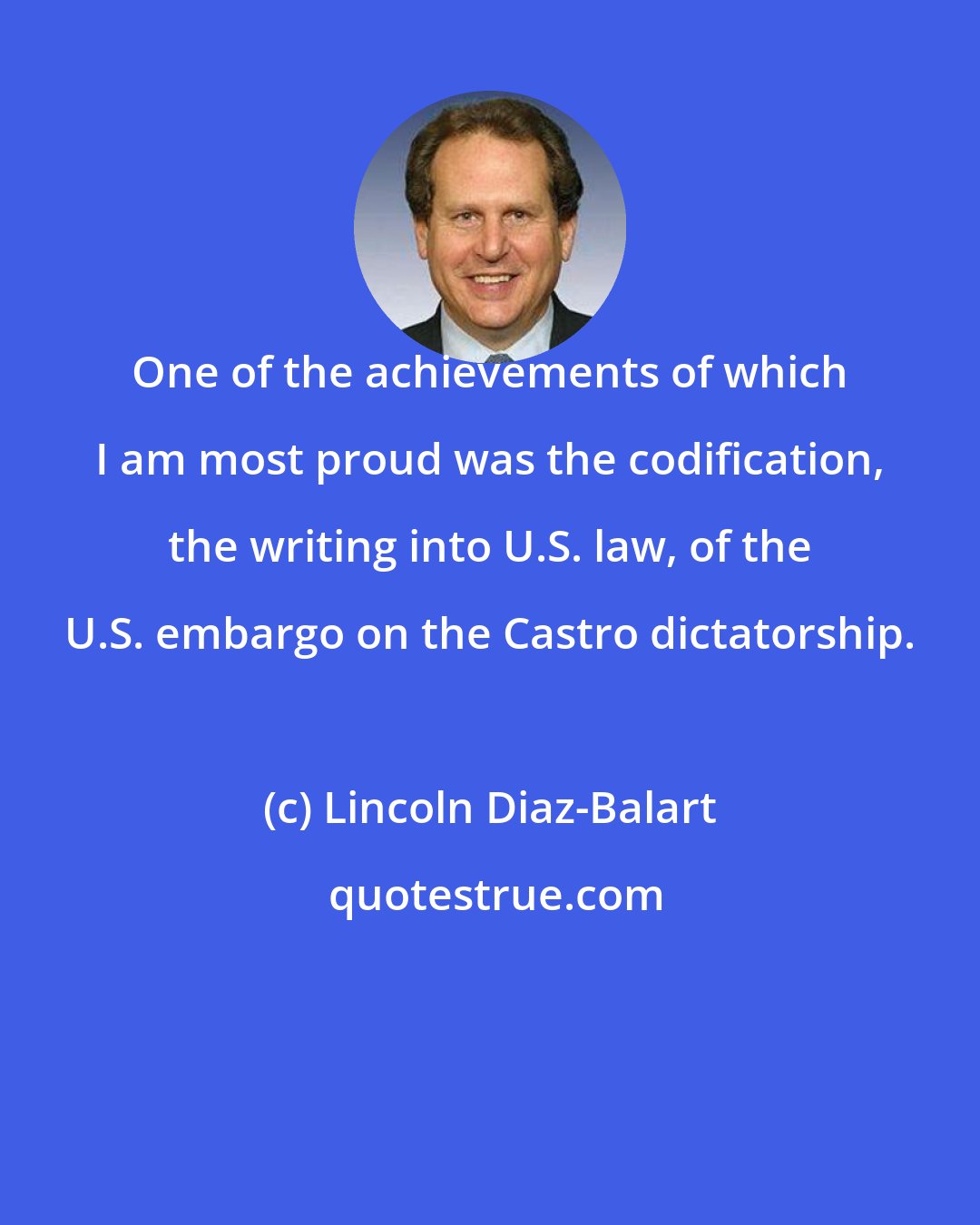 Lincoln Diaz-Balart: One of the achievements of which I am most proud was the codification, the writing into U.S. law, of the U.S. embargo on the Castro dictatorship.