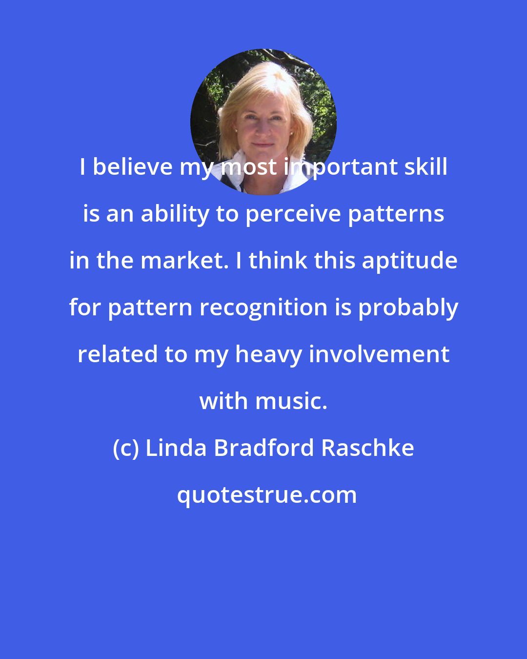Linda Bradford Raschke: I believe my most important skill is an ability to perceive patterns in the market. I think this aptitude for pattern recognition is probably related to my heavy involvement with music.