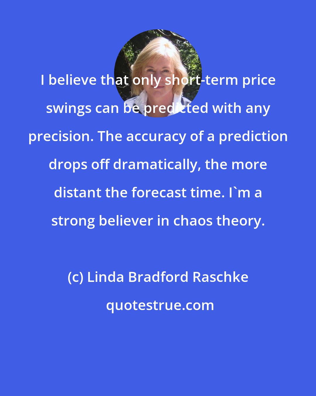Linda Bradford Raschke: I believe that only short-term price swings can be predicted with any precision. The accuracy of a prediction drops off dramatically, the more distant the forecast time. I'm a strong believer in chaos theory.