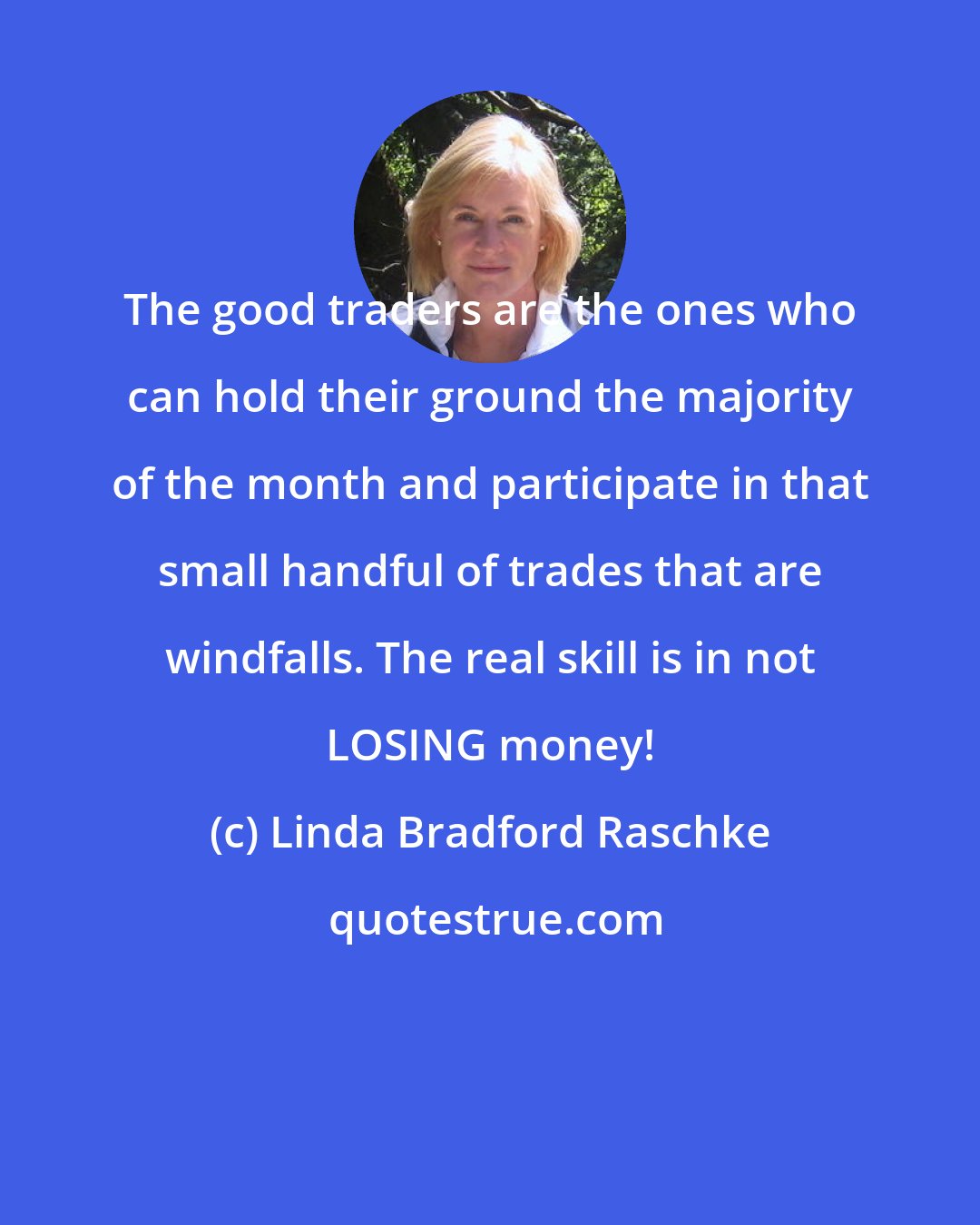 Linda Bradford Raschke: The good traders are the ones who can hold their ground the majority of the month and participate in that small handful of trades that are windfalls. The real skill is in not LOSING money!