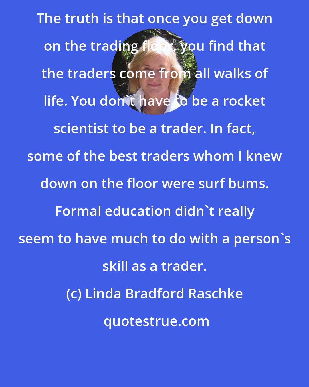 Linda Bradford Raschke: The truth is that once you get down on the trading floor, you find that the traders come from all walks of life. You don't have to be a rocket scientist to be a trader. In fact, some of the best traders whom I knew down on the floor were surf bums. Formal education didn't really seem to have much to do with a person's skill as a trader.