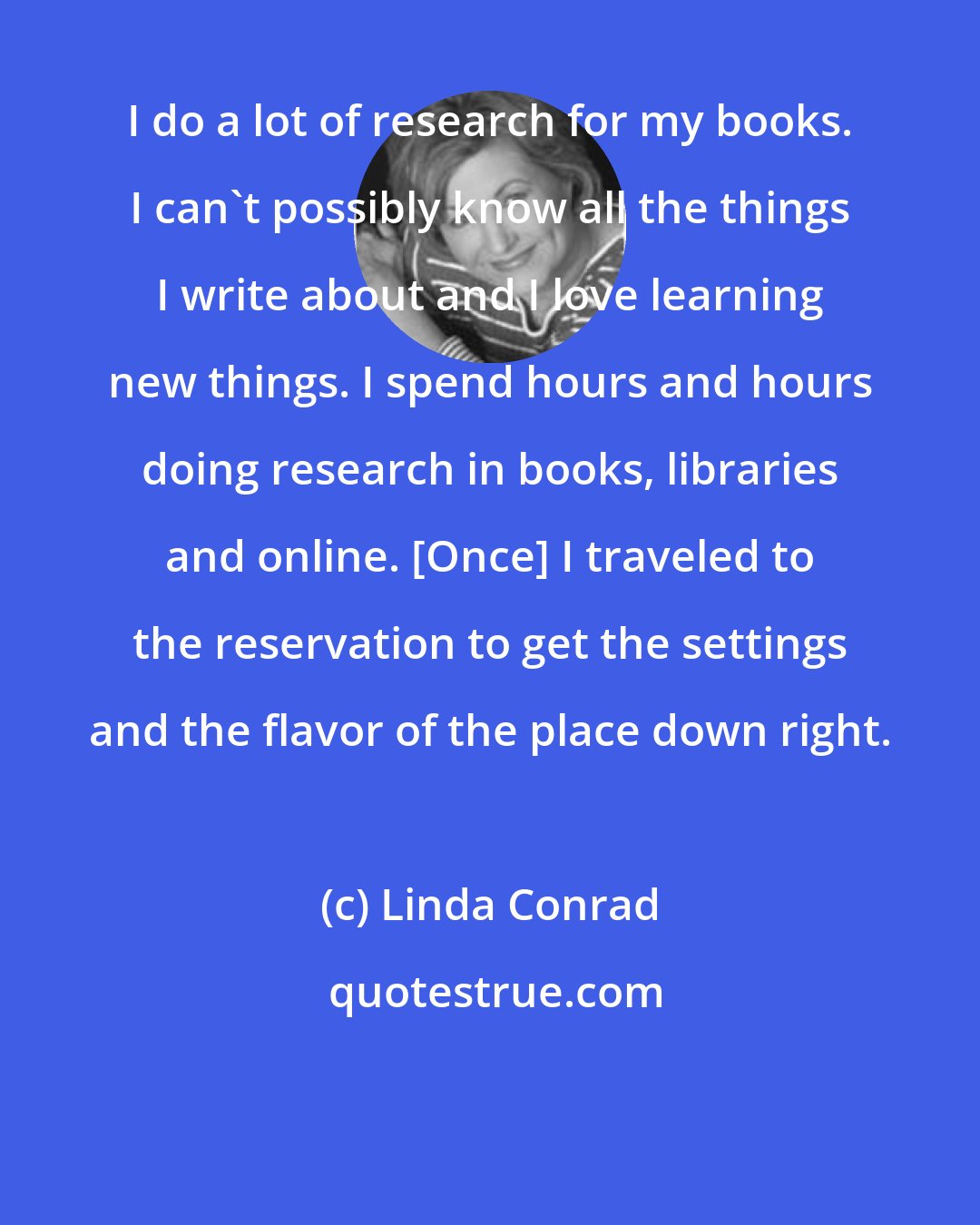 Linda Conrad: I do a lot of research for my books. I can't possibly know all the things I write about and I love learning new things. I spend hours and hours doing research in books, libraries and online. [Once] I traveled to the reservation to get the settings and the flavor of the place down right.