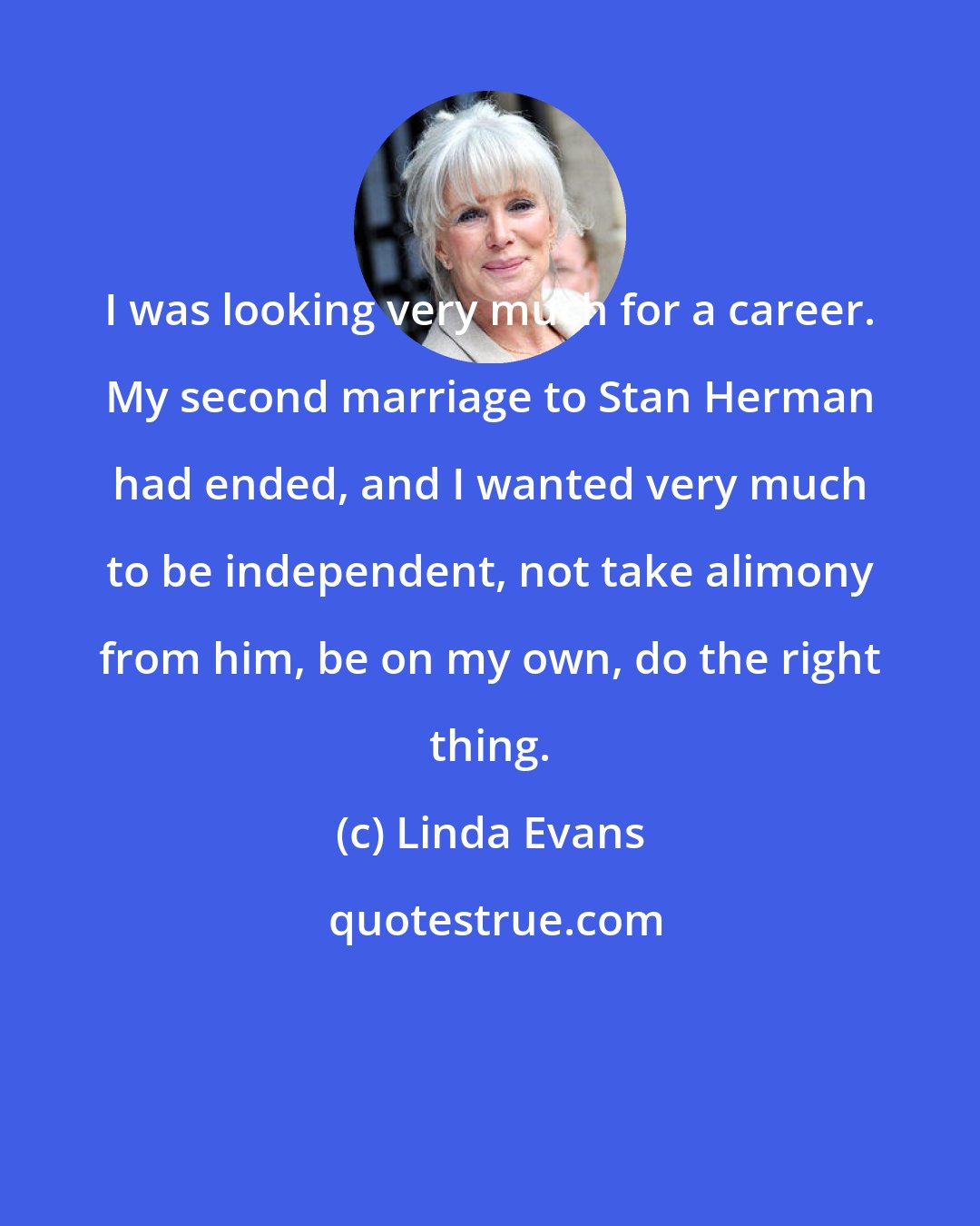 Linda Evans: I was looking very much for a career. My second marriage to Stan Herman had ended, and I wanted very much to be independent, not take alimony from him, be on my own, do the right thing.