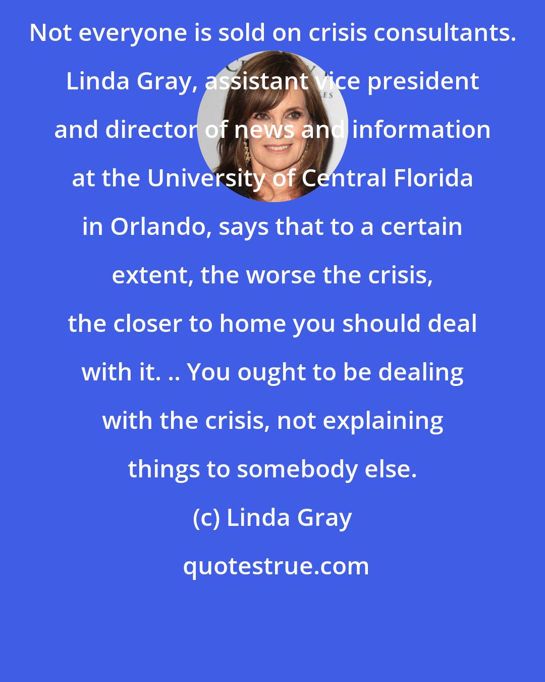 Linda Gray: Not everyone is sold on crisis consultants. Linda Gray, assistant vice president and director of news and information at the University of Central Florida in Orlando, says that to a certain extent, the worse the crisis, the closer to home you should deal with it. .. You ought to be dealing with the crisis, not explaining things to somebody else.