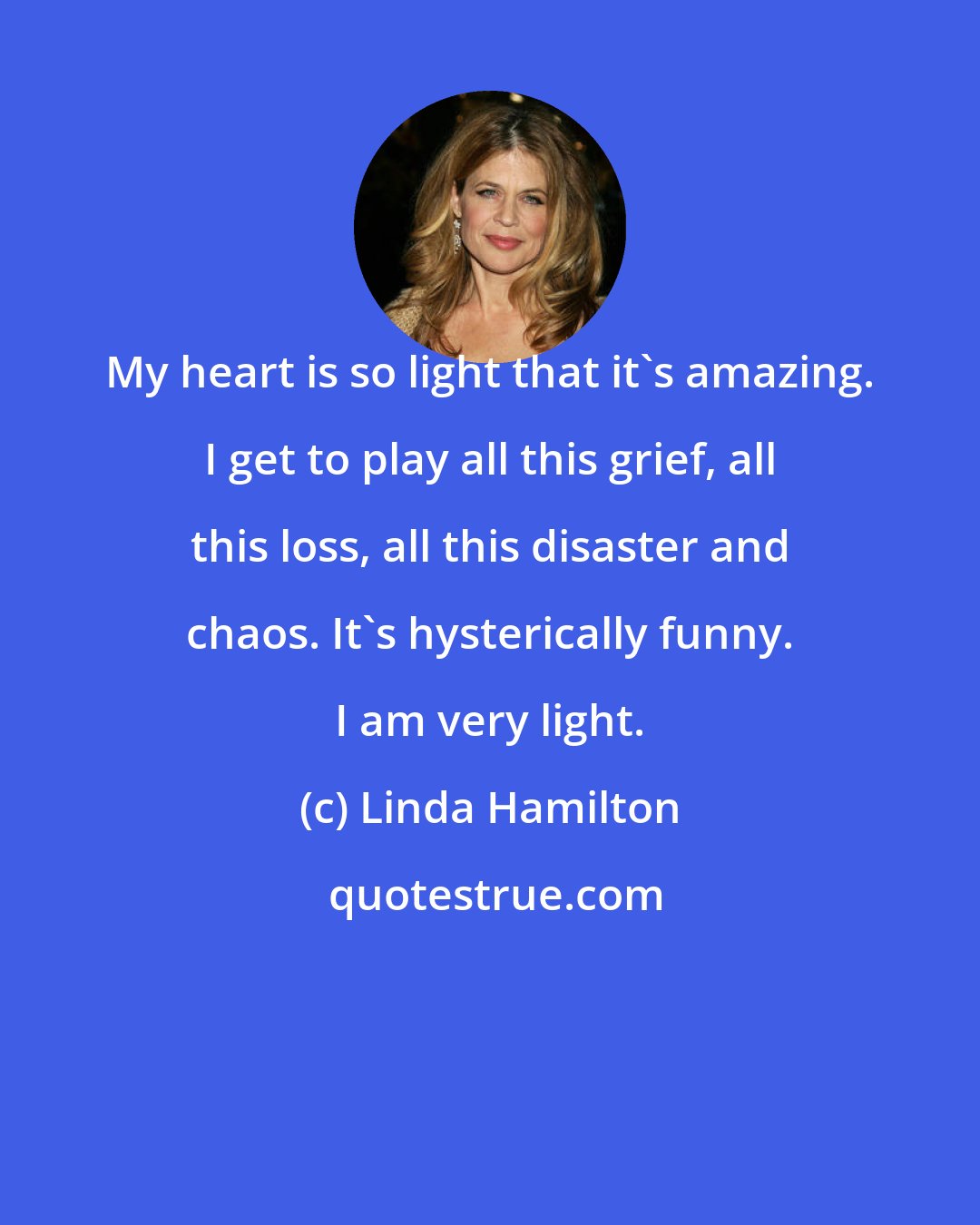 Linda Hamilton: My heart is so light that it's amazing. I get to play all this grief, all this loss, all this disaster and chaos. It's hysterically funny. I am very light.