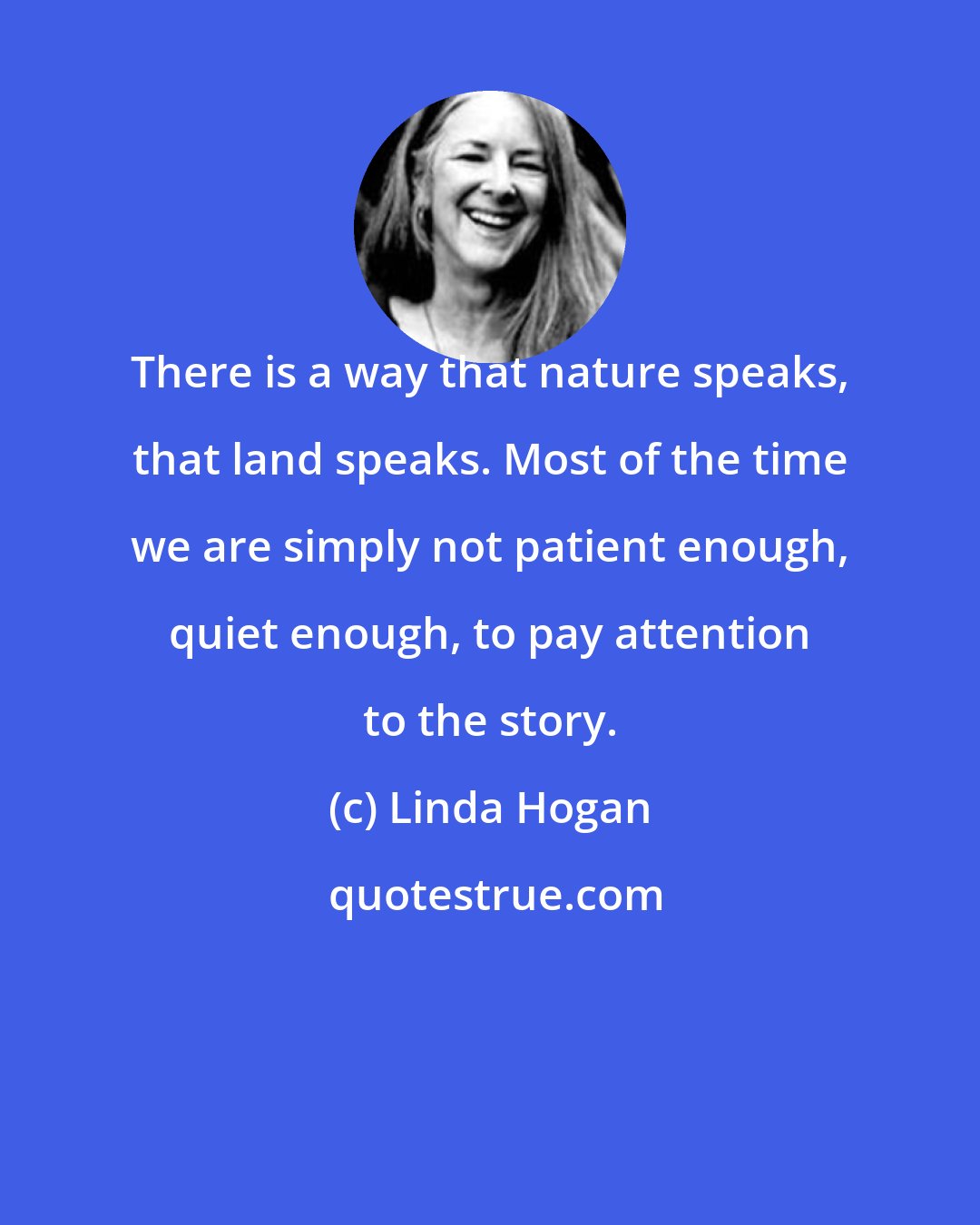 Linda Hogan: There is a way that nature speaks, that land speaks. Most of the time we are simply not patient enough, quiet enough, to pay attention to the story.