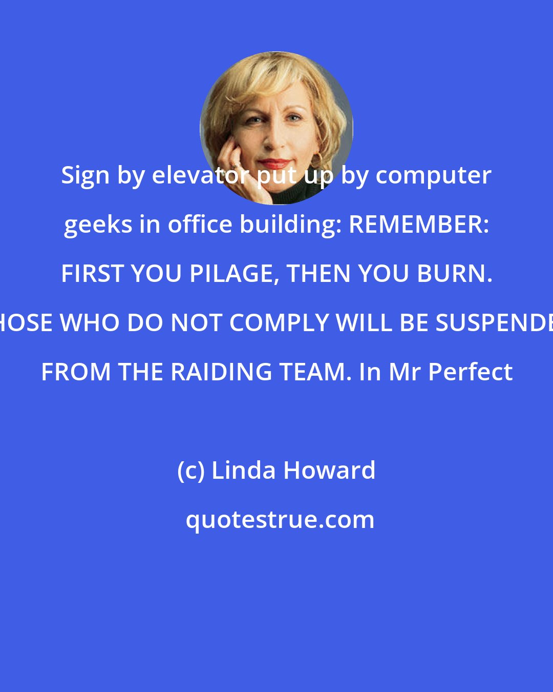 Linda Howard: Sign by elevator put up by computer geeks in office building: REMEMBER: FIRST YOU PILAGE, THEN YOU BURN. THOSE WHO DO NOT COMPLY WILL BE SUSPENDED FROM THE RAIDING TEAM. In Mr Perfect