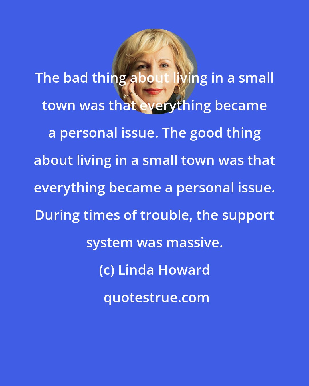 Linda Howard: The bad thing about living in a small town was that everything became a personal issue. The good thing about living in a small town was that everything became a personal issue. During times of trouble, the support system was massive.