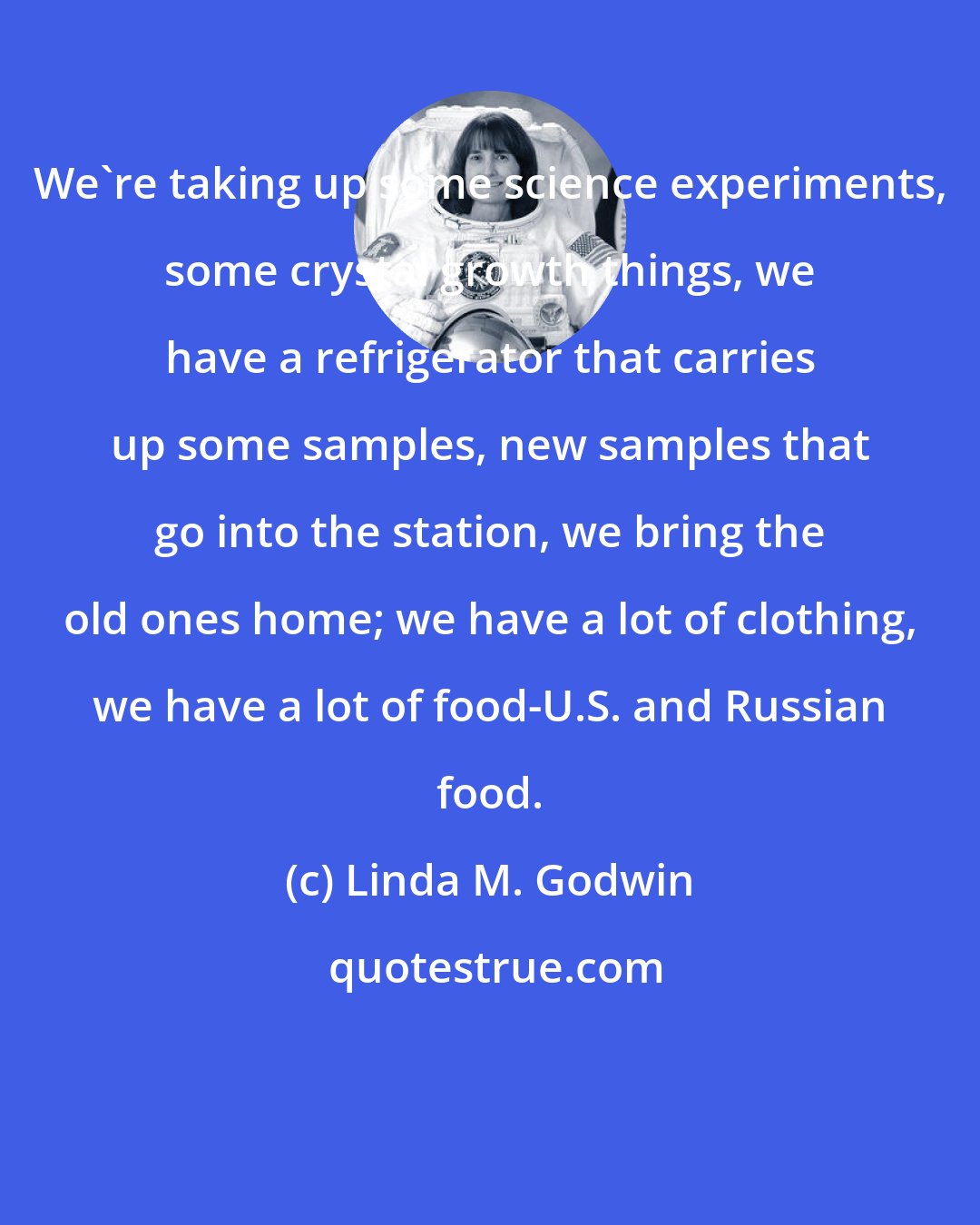 Linda M. Godwin: We're taking up some science experiments, some crystal growth things, we have a refrigerator that carries up some samples, new samples that go into the station, we bring the old ones home; we have a lot of clothing, we have a lot of food-U.S. and Russian food.