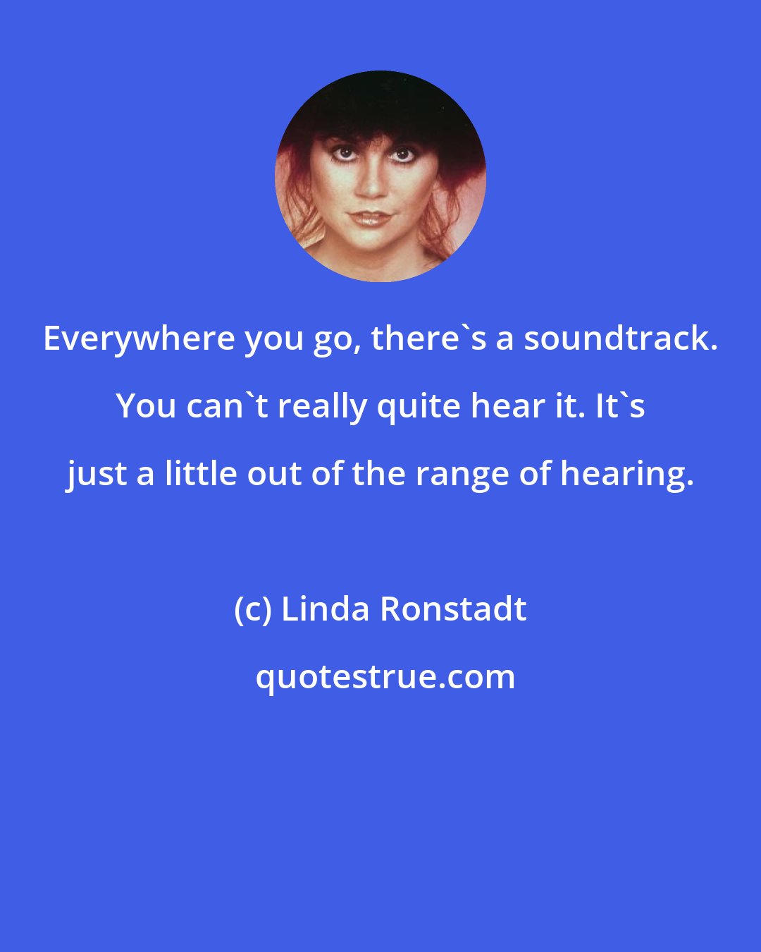 Linda Ronstadt: Everywhere you go, there's a soundtrack. You can't really quite hear it. It's just a little out of the range of hearing.