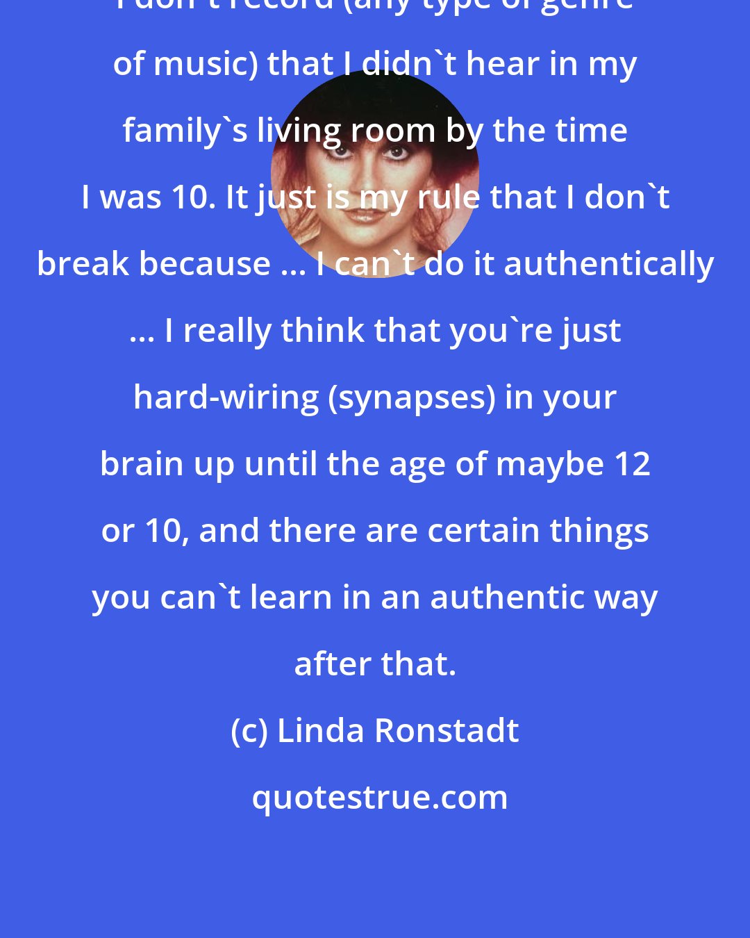 Linda Ronstadt: I don't record (any type of genre of music) that I didn't hear in my family's living room by the time I was 10. It just is my rule that I don't break because ... I can't do it authentically ... I really think that you're just hard-wiring (synapses) in your brain up until the age of maybe 12 or 10, and there are certain things you can't learn in an authentic way after that.