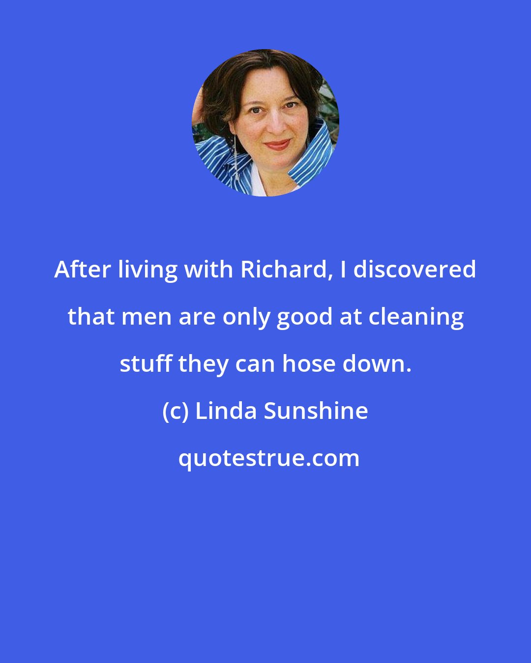 Linda Sunshine: After living with Richard, I discovered that men are only good at cleaning stuff they can hose down.