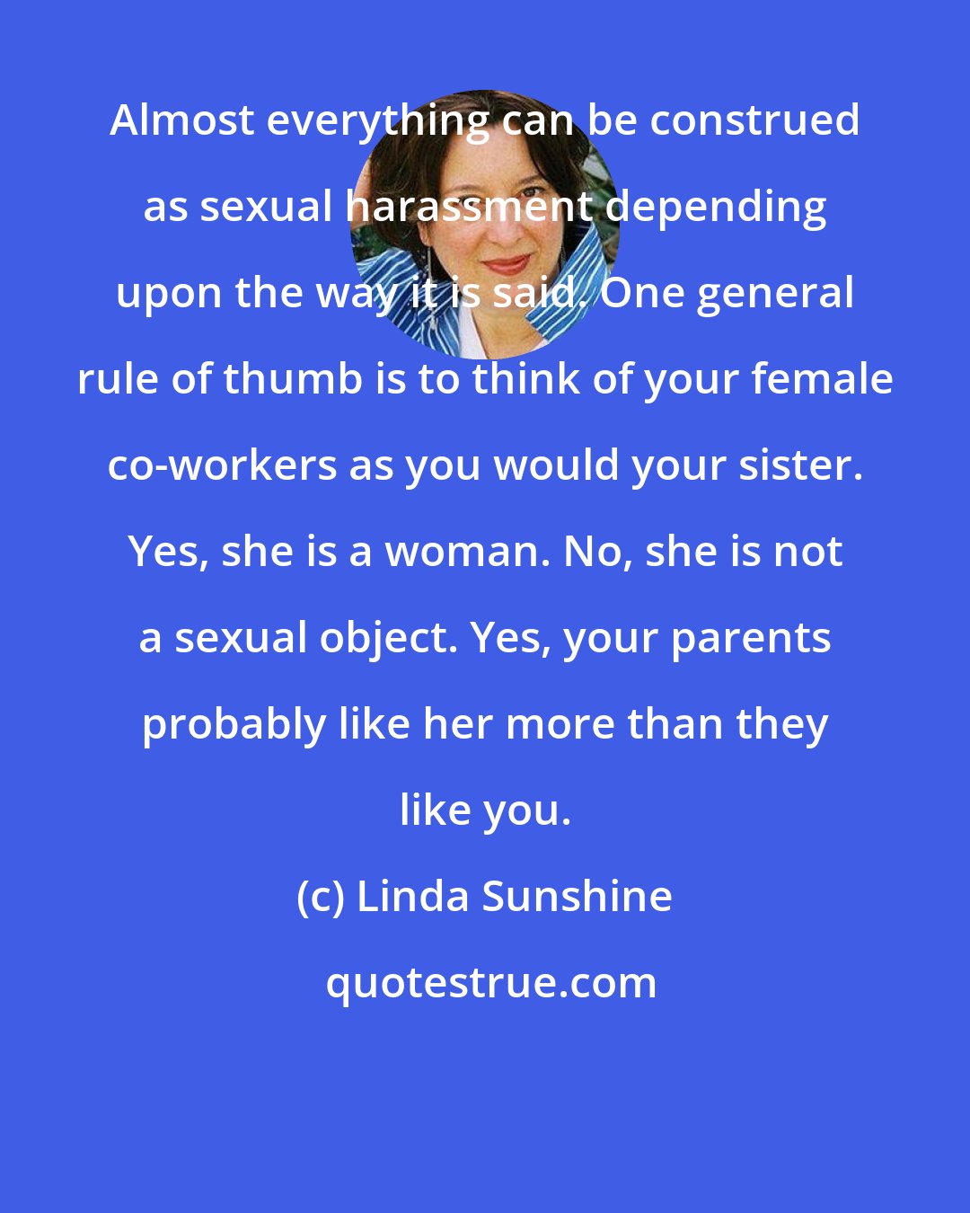 Linda Sunshine: Almost everything can be construed as sexual harassment depending upon the way it is said. One general rule of thumb is to think of your female co-workers as you would your sister. Yes, she is a woman. No, she is not a sexual object. Yes, your parents probably like her more than they like you.