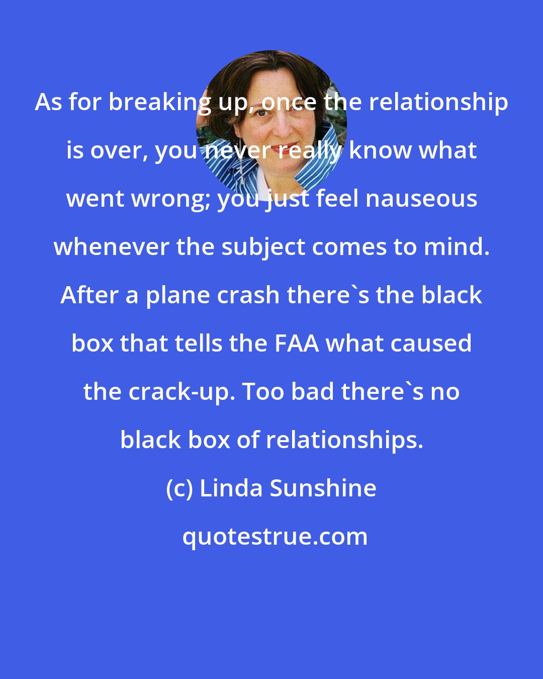 Linda Sunshine: As for breaking up, once the relationship is over, you never really know what went wrong; you just feel nauseous whenever the subject comes to mind. After a plane crash there's the black box that tells the FAA what caused the crack-up. Too bad there's no black box of relationships.