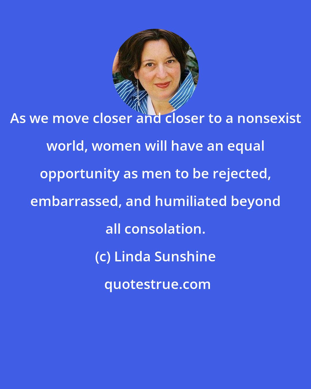 Linda Sunshine: As we move closer and closer to a nonsexist world, women will have an equal opportunity as men to be rejected, embarrassed, and humiliated beyond all consolation.