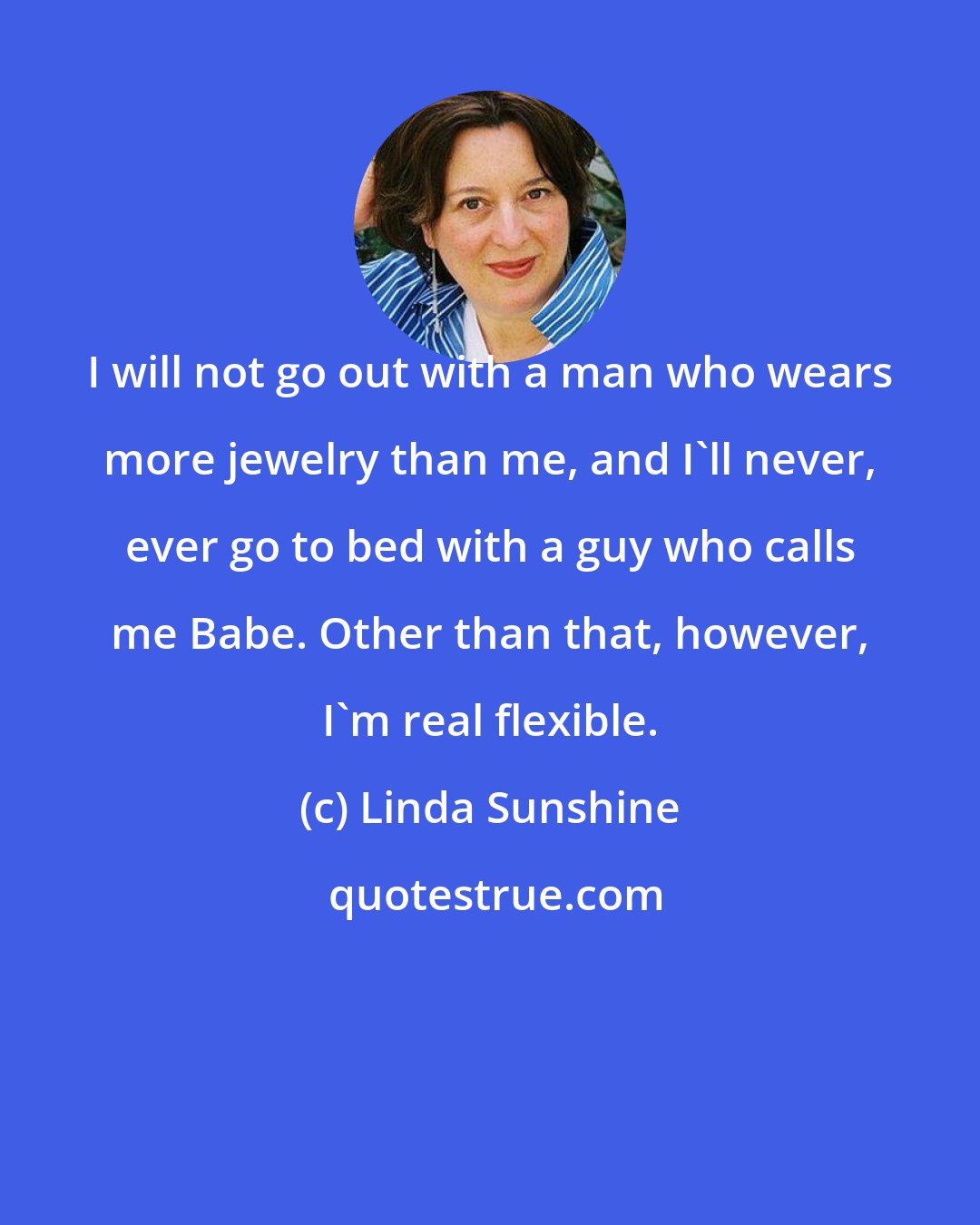 Linda Sunshine: I will not go out with a man who wears more jewelry than me, and I'll never, ever go to bed with a guy who calls me Babe. Other than that, however, I'm real flexible.