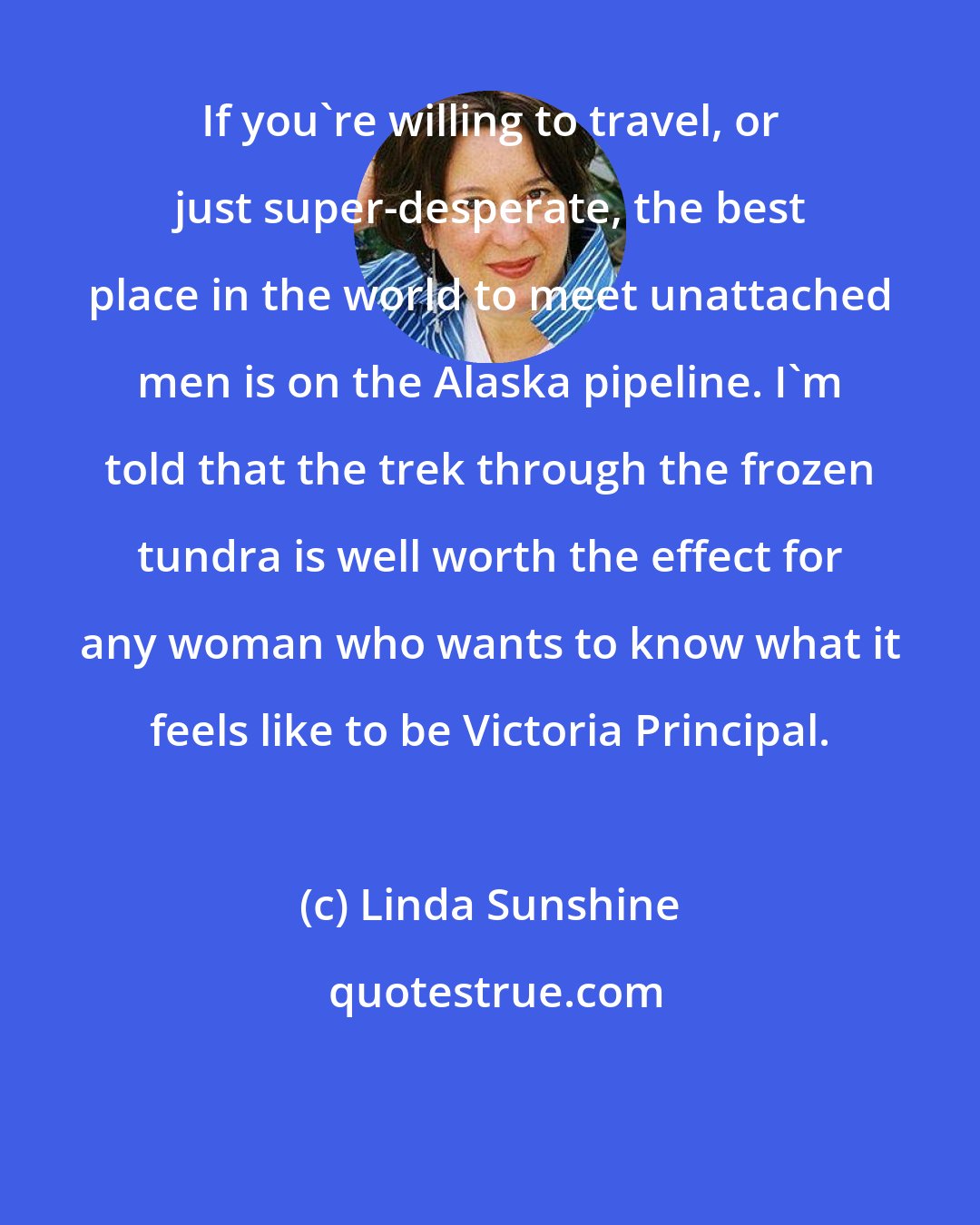 Linda Sunshine: If you're willing to travel, or just super-desperate, the best place in the world to meet unattached men is on the Alaska pipeline. I'm told that the trek through the frozen tundra is well worth the effect for any woman who wants to know what it feels like to be Victoria Principal.
