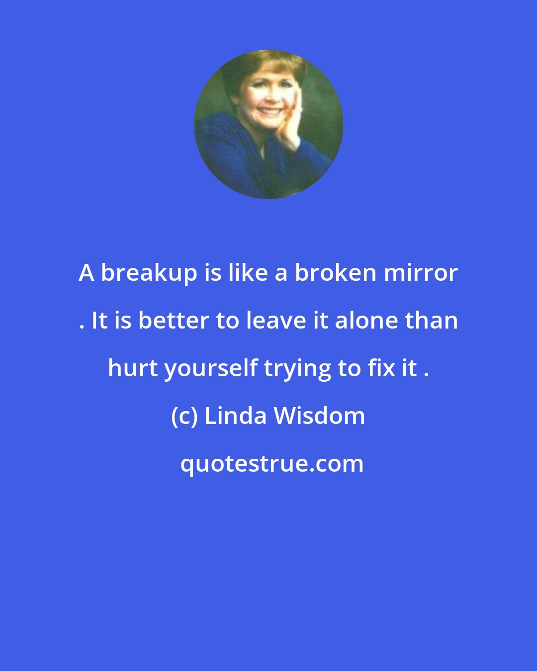 Linda Wisdom: A breakup is like a broken mirror . It is better to leave it alone than hurt yourself trying to fix it .